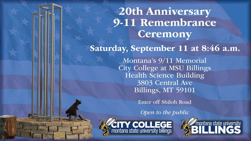 20th Anniversary 9-11 Remembrance Ceremony. Saturday, September 11 at 8:46 a.m. Montana's 9/11 Memorial City College at MSU Billings Health Science Building 3803 Central Ave Billings MT 59101 Enter off Shiloh Road Open to the Public