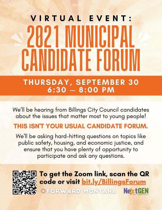 Virtual Event: 2021 Municipal Candidate Forum Thursday, September 30 6:30-8:00 PM. We'll be hearing from Billings City Council candidates about the issues that matter most to young people! This isn't your usual candidate forum. We'll be asking hard-hitting questions on topics like public safety, housing, and economic justice, and ensure that you have plenty of opportunity to participate and ask any questions. To get the Zoom link, scan the QR code or visit bit.ly/BillingsForum