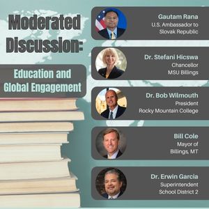 Moderated Discussion: Education & Global Engagement; Guatam Rana  U.S. Ambassador to Slovak Republic ; Dr. Stefani Hicswa Chancellor MSU Billings ; Dr. Bob Wilmouth President  Rocky Mountain College ; Bill Cole Mayor of  Billings, MT ; Dr. Erwin Garcia Superintendent  School District 2