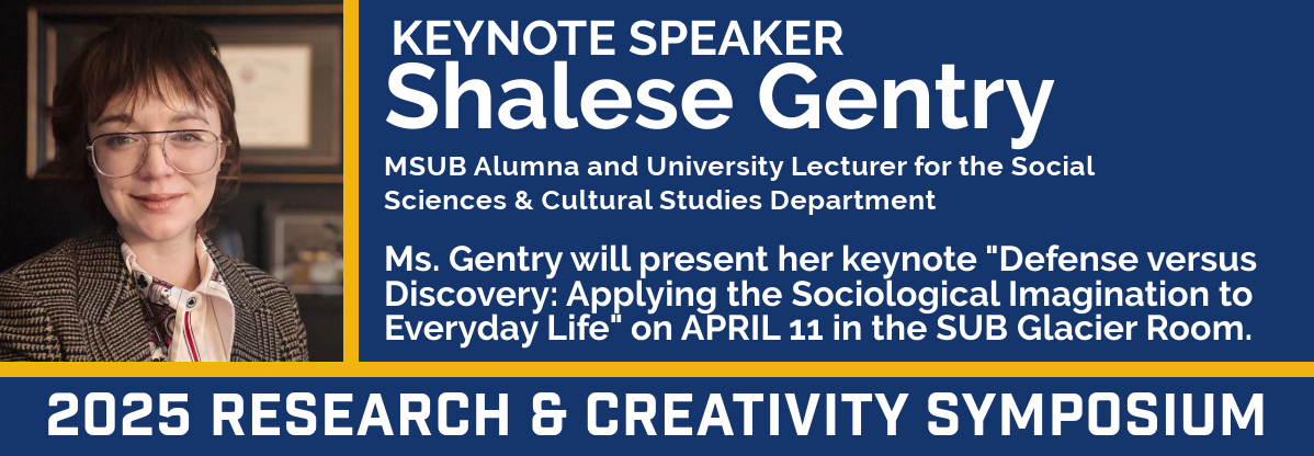 2025 Research & Creativity Symposium Keynote Speaker: Shalese Gentry, MSUB Alumna and University Lecturer for the Social Sciences & Cultural Studies Department. Ms. Gentry will present her keynote "Defense versus Discovery: Applying the Sociological Imagination to Everyday Life" on April 11 in the SUB Glacier Room.